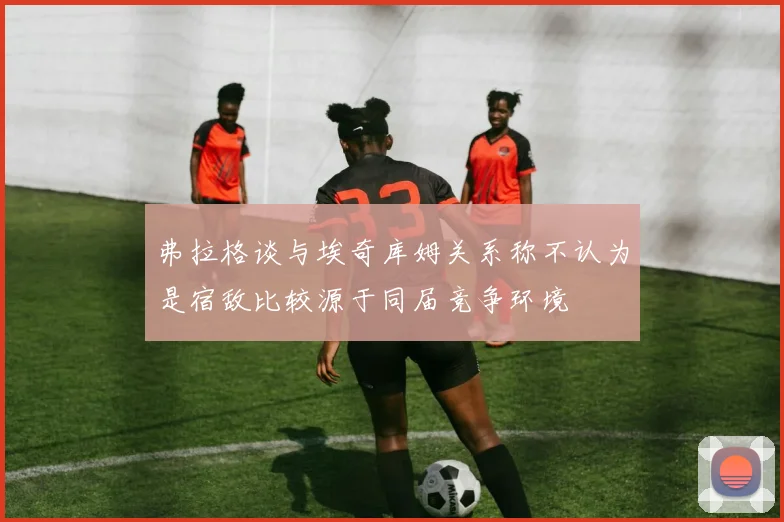 弗拉格谈与埃奇库姆关系称不认为是宿敌比较源于同届竞争环境
