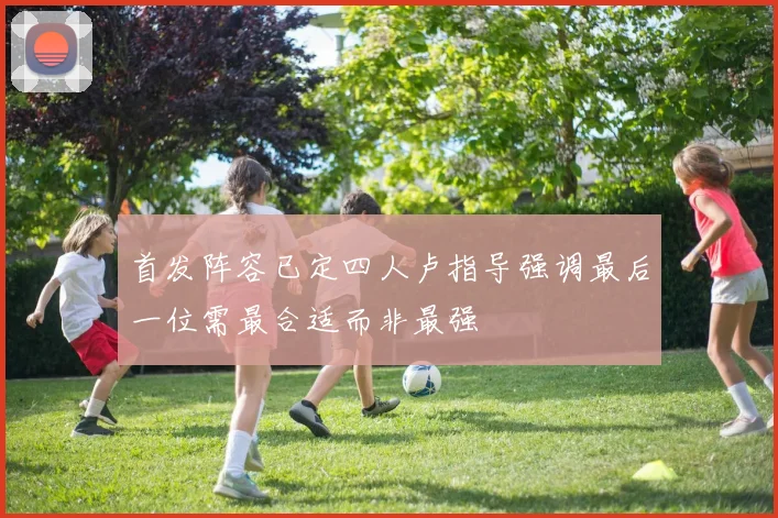 首发阵容已定四人卢指导强调最后一位需最合适而非最强