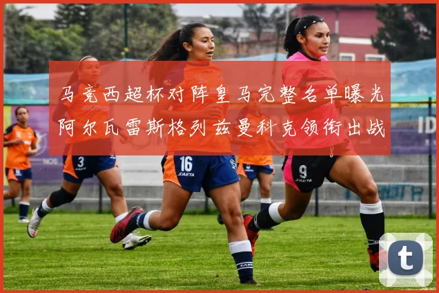 马竞西超杯对阵皇马完整名单曝光阿尔瓦雷斯格列兹曼科克领衔出战