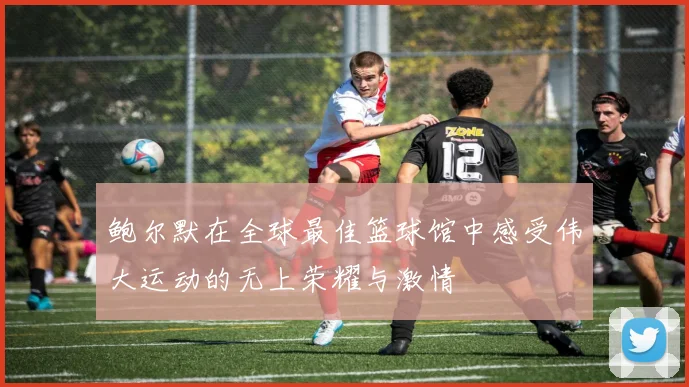 鲍尔默在全球最佳篮球馆中感受伟大运动的无上荣耀与激情