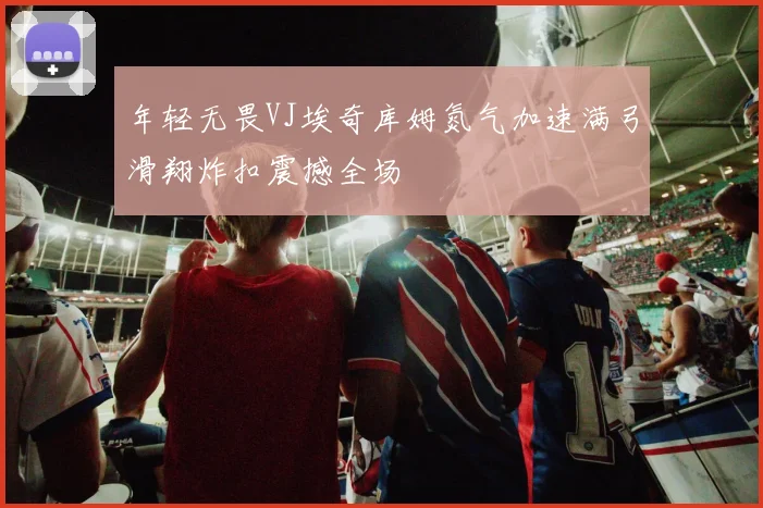 年轻无畏VJ埃奇库姆氮气加速满弓滑翔炸扣震撼全场