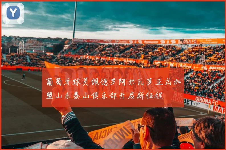 葡萄牙球员佩德罗阿尔瓦罗正式加盟山东泰山俱乐部开启新征程