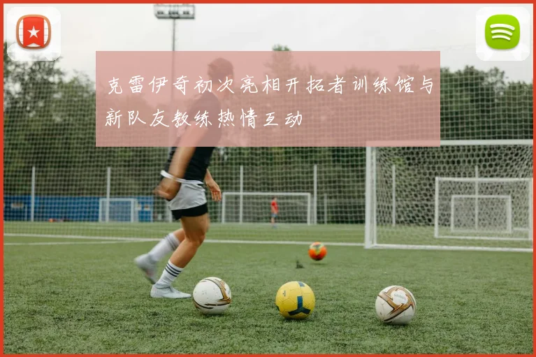 克雷伊奇初次亮相开拓者训练馆与新队友教练热情互动