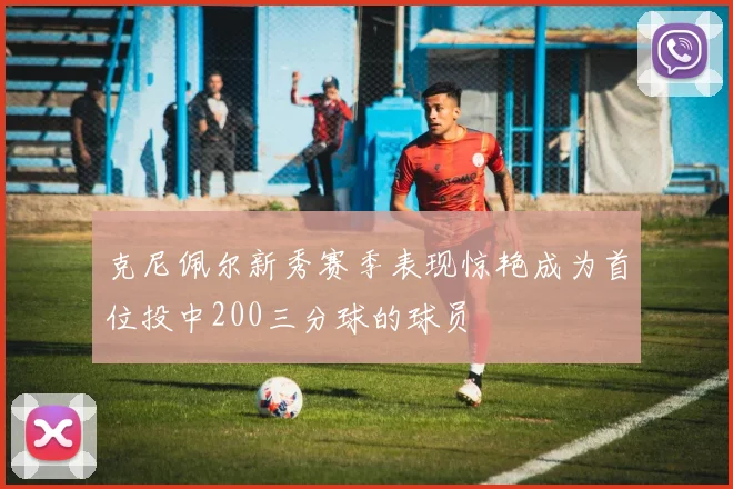 克尼佩尔新秀赛季表现惊艳成为首位投中200三分球的球员