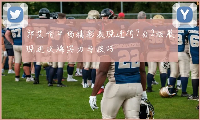 郭艾伦半场精彩表现连得7分2板展现进攻端实力与技巧