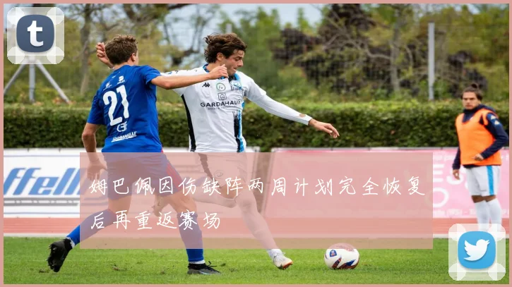 姆巴佩因伤缺阵两周计划完全恢复后再重返赛场