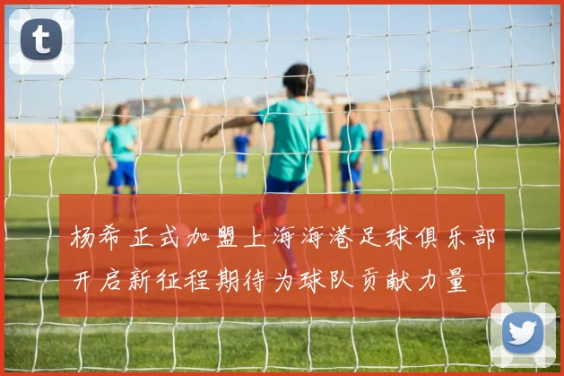 杨希正式加盟上海海港足球俱乐部开启新征程期待为球队贡献力量