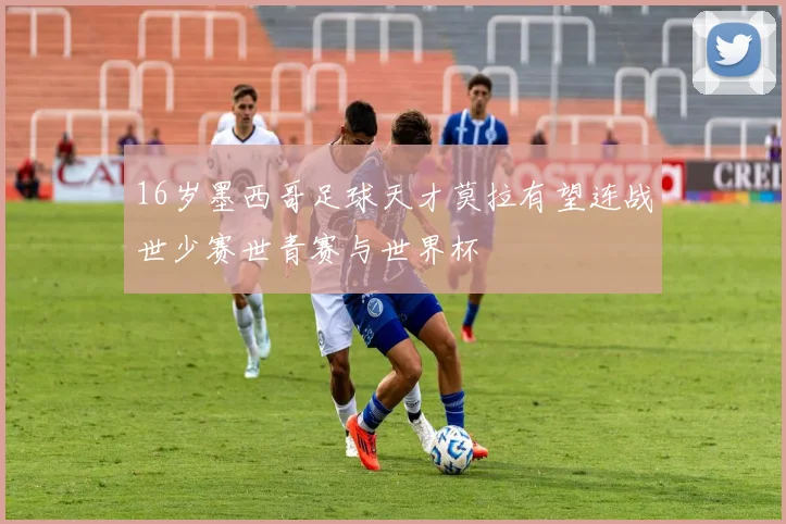 16岁墨西哥足球天才莫拉有望连战世少赛世青赛与世界杯