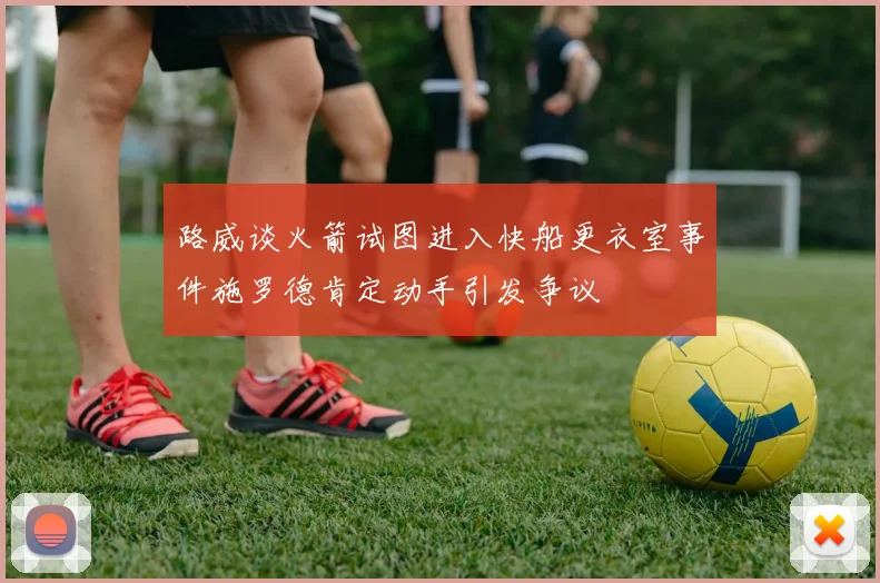 路威谈火箭试图进入快船更衣室事件施罗德肯定动手引发争议