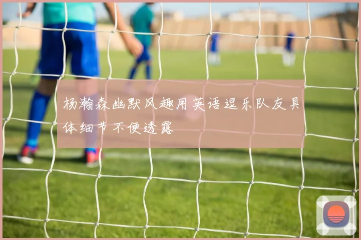 杨瀚森幽默风趣用英语逗乐队友具体细节不便透露