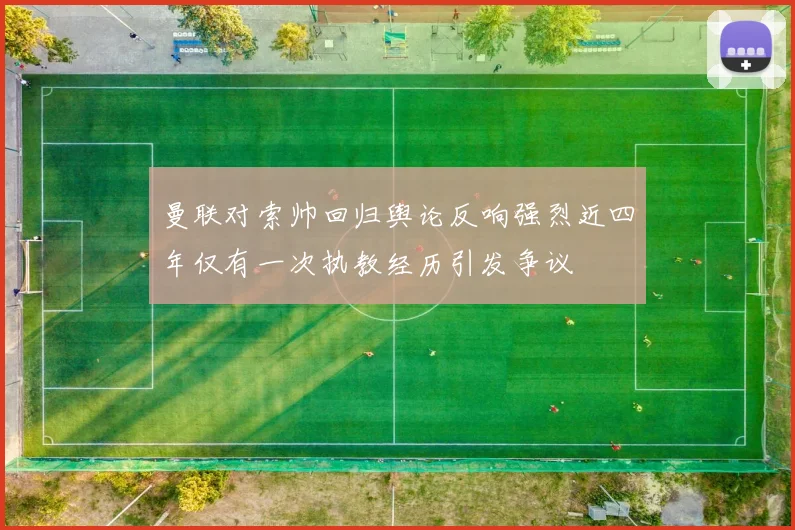 曼联对索帅回归舆论反响强烈近四年仅有一次执教经历引发争议