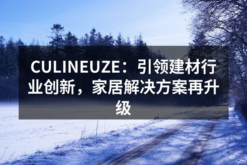 CULINEUZE：引领建材行业创新，家居解决方案再升级