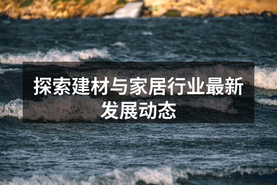 探索建材与家居行业最新发展动态